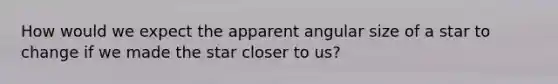 How would we expect the apparent angular size of a star to change if we made the star closer to us?