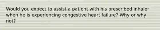 Would you expect to assist a patient with his prescribed inhaler when he is experiencing congestive heart failure? Why or why not?