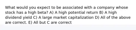 What would you expect to be associated with a company whose stock has a high beta? A) A high potential return B) A high dividend yield C) A large market capitalization D) All of the above are correct. E) All but C are correct