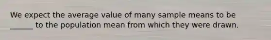 We expect the average value of many sample means to be ______ to the population mean from which they were drawn.