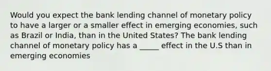 Would you expect the bank lending channel of monetary policy to have a larger or a smaller effect in emerging​ economies, such as Brazil or​ India, than in the United​ States? The bank lending channel of monetary policy has a _____ effect in the U.S than in emerging economies