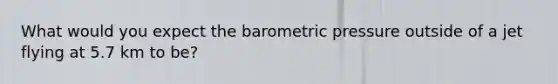 What would you expect the barometric pressure outside of a jet flying at 5.7 km to be?