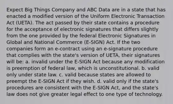 Expect Big Things Company and ABC Data are in a state that has enacted a modified version of the Uniform Electronic Transaction Act (UETA). The act passed by their state contains a procedure for the acceptance of electronic signatures that differs slightly from the one provided by the federal Electronic Signatures in Global and National Commerce (E-SIGN) Act. If the two companies form an e-contract using an e-signature procedure that complies with the state's version of UETA, their signatures will be: a. invalid under the E-SIGN Act because any modification is preemption of federal law, which is unconstitutional. b. valid only under state law. c. valid because states are allowed to preempt the E-SIGN Act if they wish. d. valid only if the state's procedures are consistent with the E-SIGN Act, and the state's law does not give greater legal effect to one type of technology.