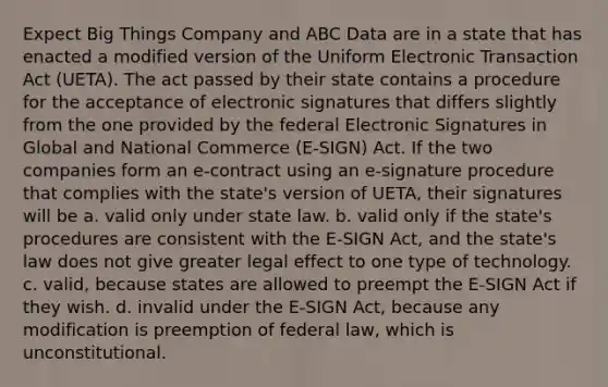 Expect Big Things Company and ABC Data are in a state that has enacted a modified version of the Uniform Electronic Transaction Act (UETA). The act passed by their state contains a procedure for the acceptance of electronic signatures that differs slightly from the one provided by the federal Electronic Signatures in Global and National Commerce (E-SIGN) Act. If the two companies form an e-contract using an e-signature procedure that complies with the state's version of UETA, their signatures will be a. valid only under state law. b. valid only if the state's procedures are consistent with the E-SIGN Act, and the state's law does not give greater legal effect to one type of technology. c. valid, because states are allowed to preempt the E-SIGN Act if they wish. d. invalid under the E-SIGN Act, because any modification is preemption of federal law, which is unconstitutional.