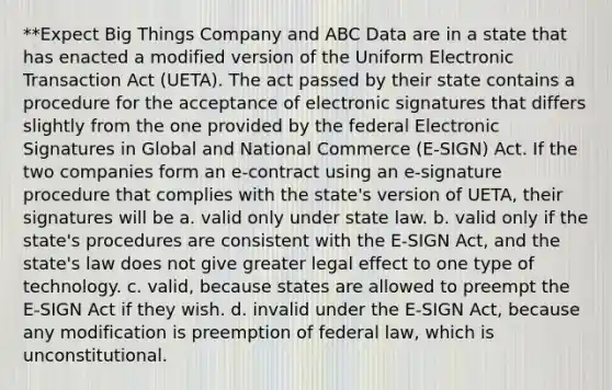 **Expect Big Things Company and ABC Data are in a state that has enacted a modified version of the Uniform Electronic Transaction Act (UETA). The act passed by their state contains a procedure for the acceptance of electronic signatures that differs slightly from the one provided by the federal Electronic Signatures in Global and National Commerce (E-SIGN) Act. If the two companies form an e-contract using an e-signature procedure that complies with the state's version of UETA, their signatures will be a. valid only under state law. b. valid only if the state's procedures are consistent with the E-SIGN Act, and the state's law does not give greater legal effect to one type of technology. c. valid, because states are allowed to preempt the E-SIGN Act if they wish. d. invalid under the E-SIGN Act, because any modification is preemption of federal law, which is unconstitutional.