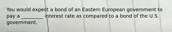 You would expect a bond of an Eastern European government to pay a _________ interest rate as compared to a bond of the U.S. government.