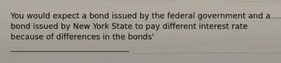 You would expect a bond issued by the federal government and a bond issued by New York State to pay different interest rate because of differences in the bonds' ______________________________