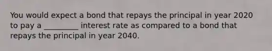 You would expect a bond that repays the principal in year 2020 to pay a _________ interest rate as compared to a bond that repays the principal in year 2040.