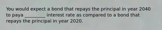 You would expect a bond that repays the principal in year 2040 to paya _________ interest rate as compared to a bond that repays the principal in year 2020.