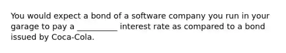 You would expect a bond of a software company you run in your garage to pay a __________ interest rate as compared to a bond issued by Coca-Cola.