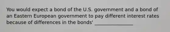 You would expect a bond of the U.S. government and a bond of an Eastern European government to pay different interest rates because of differences in the bonds' ________________