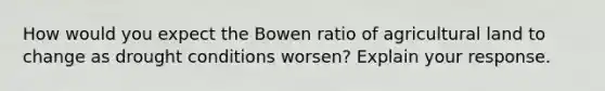 How would you expect the Bowen ratio of agricultural land to change as drought conditions worsen? Explain your response.