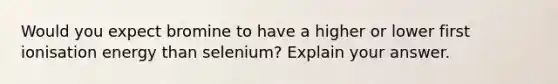 Would you expect bromine to have a higher or lower first ionisation energy than selenium? Explain your answer.