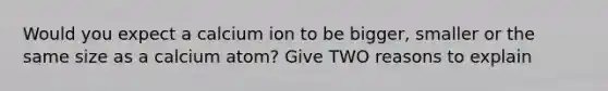 Would you expect a calcium ion to be bigger, smaller or the same size as a calcium atom? Give TWO reasons to explain