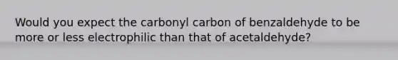 Would you expect the carbonyl carbon of benzaldehyde to be more or less electrophilic than that of acetaldehyde?