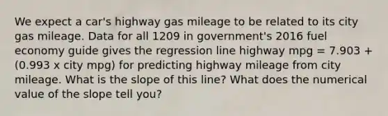 We expect a car's highway gas mileage to be related to its city gas mileage. Data for all 1209 in government's 2016 fuel economy guide gives the regression line highway mpg = 7.903 + (0.993 x city mpg) for predicting highway mileage from city mileage. What is the slope of this line? What does the numerical value of the slope tell you?