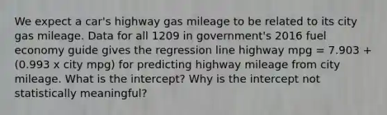 We expect a car's highway gas mileage to be related to its city gas mileage. Data for all 1209 in government's 2016 fuel economy guide gives the regression line highway mpg = 7.903 + (0.993 x city mpg) for predicting highway mileage from city mileage. What is the intercept? Why is the intercept not statistically meaningful?