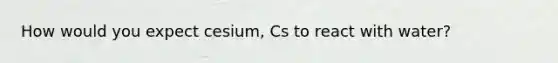 How would you expect cesium, Cs to react with water?