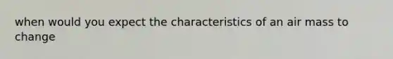 when would you expect the characteristics of an air mass to change