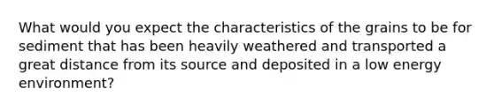 What would you expect the characteristics of the grains to be for sediment that has been heavily weathered and transported a great distance from its source and deposited in a low energy environment?