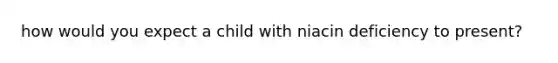 how would you expect a child with niacin deficiency to present?