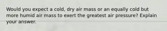 Would you expect a cold, dry air mass or an equally cold but more humid air mass to exert the greatest air pressure? Explain your answer.