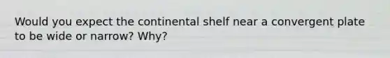 Would you expect the continental shelf near a convergent plate to be wide or narrow? Why?