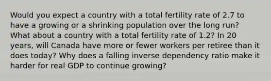 Would you expect a country with a total fertility rate of 2.7 to have a growing or a shrinking population over the long run? What about a country with a total fertility rate of 1.2? In 20 years, will Canada have more or fewer workers per retiree than it does today? Why does a falling inverse dependency ratio make it harder for real GDP to continue growing?