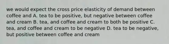 we would expect the cross price elasticity of demand between coffee and A. tea to be positive, but negative between coffee and cream B. tea, and coffee and cream to both be positive C. tea, and coffee and cream to be negative D. tea to be negative, but positive between coffee and cream