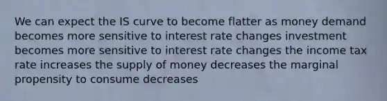 We can expect the IS curve to become flatter as money demand becomes more sensitive to interest rate changes investment becomes more sensitive to interest rate changes the income tax rate increases the <a href='https://www.questionai.com/knowledge/kUIOOoB75i-supply-of-money' class='anchor-knowledge'>supply of money</a> decreases the marginal propensity to consume decreases