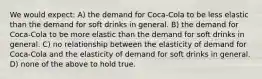 We would expect: A) the demand for Coca-Cola to be less elastic than the demand for soft drinks in general. B) the demand for Coca-Cola to be more elastic than the demand for soft drinks in general. C) no relationship between the elasticity of demand for Coca-Cola and the elasticity of demand for soft drinks in general. D) none of the above to hold true.