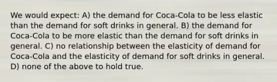 We would expect: A) the demand for Coca-Cola to be less elastic than the demand for soft drinks in general. B) the demand for Coca-Cola to be more elastic than the demand for soft drinks in general. C) no relationship between the elasticity of demand for Coca-Cola and the elasticity of demand for soft drinks in general. D) none of the above to hold true.