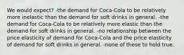 We would expect? -the demand for Coca-Cola to be relatively more inelastic than the demand for soft drinks in general. -the demand for Coca-Cola to be relatively more elastic than the demand for soft drinks in general. -no relationship between the price elasticity of demand for Coca-Cola and the price elasticity of demand for soft drinks in general. -none of these to hold true.