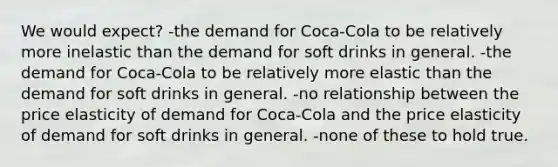 We would expect? -the demand for Coca-Cola to be relatively more inelastic than the demand for soft drinks in general. -the demand for Coca-Cola to be relatively more elastic than the demand for soft drinks in general. -no relationship between the price elasticity of demand for Coca-Cola and the price elasticity of demand for soft drinks in general. -none of these to hold true.