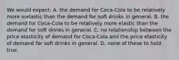 We would expect: A. the demand for Coca-Cola to be relatively more inelastic than the demand for soft drinks in general. B. the demand for Coca-Cola to be relatively more elastic than the demand for soft drinks in general. C. no relationship between the price elasticity of demand for Coca-Cola and the price elasticity of demand for soft drinks in general. D. none of these to hold true.