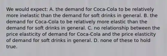 We would expect: A. the demand for Coca-Cola to be relatively more inelastic than the demand for soft drinks in general. B. the demand for Coca-Cola to be relatively more elastic than the demand for soft drinks in general. C. no relationship between the price elasticity of demand for Coca-Cola and the price elasticity of demand for soft drinks in general. D. none of these to hold true.