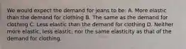 We would expect the demand for jeans to be: A. More elastic than the demand for clothing B. The same as the demand for clothing C. Less elastic than the demand for clothing D. Neither more elastic, less elastic, nor the same elasticity as that of the demand for clothing.