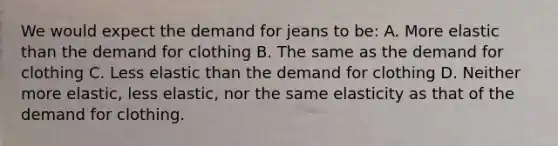 We would expect the demand for jeans to be: A. More elastic than the demand for clothing B. The same as the demand for clothing C. Less elastic than the demand for clothing D. Neither more elastic, less elastic, nor the same elasticity as that of the demand for clothing.