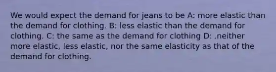 We would expect the demand for jeans to be A: more elastic than the demand for clothing. B: less elastic than the demand for clothing. C: the same as the demand for clothing D: .neither more elastic, less elastic, nor the same elasticity as that of the demand for clothing.