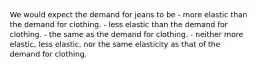 We would expect the demand for jeans to be - more elastic than the demand for clothing. - less elastic than the demand for clothing. - the same as the demand for clothing. - neither more elastic, less elastic, nor the same elasticity as that of the demand for clothing.