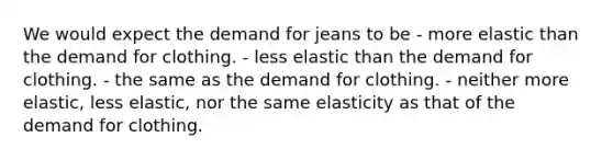 We would expect the demand for jeans to be - more elastic than the demand for clothing. - less elastic than the demand for clothing. - the same as the demand for clothing. - neither more elastic, less elastic, nor the same elasticity as that of the demand for clothing.