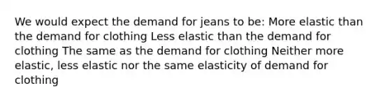 We would expect the demand for jeans to be: More elastic than the demand for clothing Less elastic than the demand for clothing The same as the demand for clothing Neither more elastic, less elastic nor the same elasticity of demand for clothing