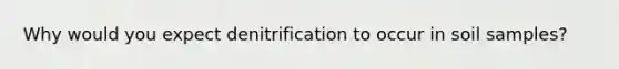 Why would you expect denitrification to occur in soil samples?