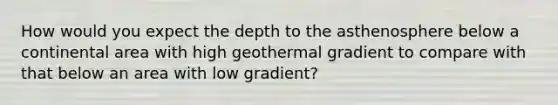 How would you expect the depth to the asthenosphere below a continental area with high geothermal gradient to compare with that below an area with low gradient?