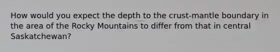 How would you expect the depth to <a href='https://www.questionai.com/knowledge/karSwUsNbl-the-crust' class='anchor-knowledge'>the crust</a>-mantle boundary in the area of the Rocky Mountains to differ from that in central Saskatchewan?