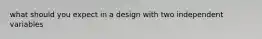 what should you expect in a design with two independent variables