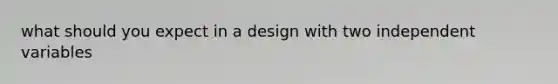 what should you expect in a design with two independent variables