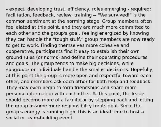 - expect: developing trust, efficiency, roles emerging - required: facilitation, feedback, review, training -- "We survived!" is the common sentiment at the norming stage. Group members often feel elated at this point, and they are much more committed to each other and the group's goal. Feeling energized by knowing they can handle the "tough stuff," group members are now ready to get to work. Finding themselves more cohesive and cooperative, participants find it easy to establish their own ground rules (or norms) and define their operating procedures and goals. The group tends to make big decisions, while subgroups or individuals handle the smaller decisions. Hopefully, at this point the group is more open and respectful toward each other, and members ask each other for both help and feedback. They may even begin to form friendships and share more personal information with each other. At this point, the leader should become more of a facilitator by stepping back and letting the group assume more responsibility for its goal. Since the group's energy is running high, this is an ideal time to host a social or team-building event