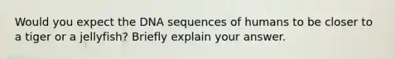 Would you expect the DNA sequences of humans to be closer to a tiger or a jellyfish? Briefly explain your answer.