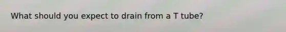 What should you expect to drain from a T tube?